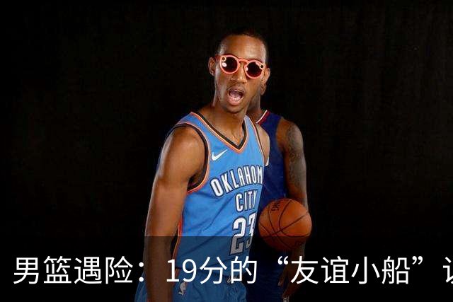 男篮遇险：19分的“友谊小船”说翻就翻